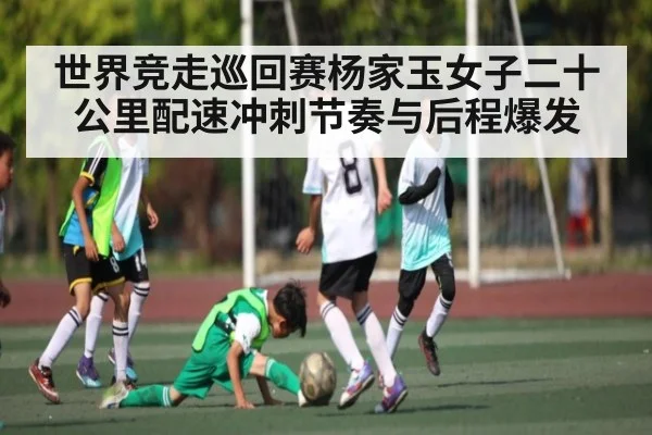 世界竞走巡回赛杨家玉女子二十公里配速冲刺节奏与后程爆发